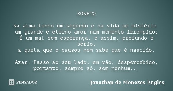 SONETO Na alma tenho um segredo e na vida um mistério um grande e eterno amor num momento irrompido; É um mal sem esperança, e assim, profundo e sério, a quela ... Frase de Jonathan de Menezes Engles.
