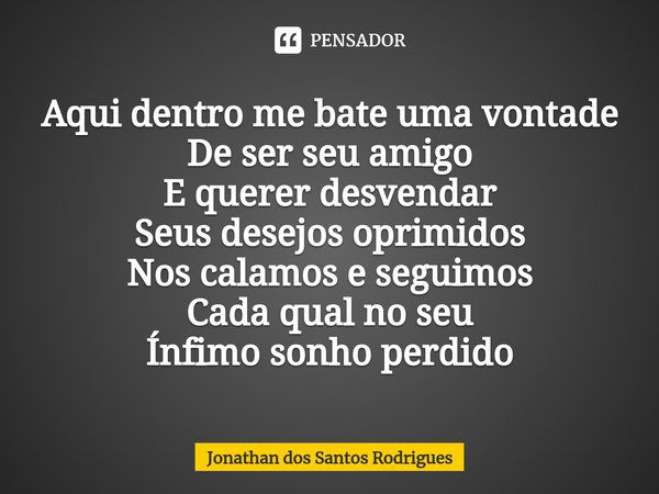 Aqui dentro me bate uma vontade
De ser seu amigo
E querer desvendar
Seus desejos oprimidos
Nos calamos e seguimos⁠
Cada qual no seu
Ínfimo sonho perdido... Frase de Jonathan dos Santos Rodrigues.