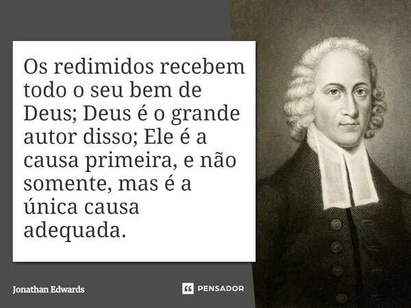 Os redimidos recebem todo o seu bem de Deus; Deus é o grande autor disso; Ele é a causa primeira, e não somente, mas é a única causa adequada.... Frase de Jonathan Edwards.