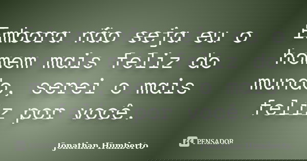 Embora não seja eu o homem mais feliz do mundo, serei o mais feliz por você.... Frase de Jonathan Humberto.