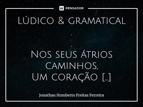 Lúdico & gramatical . . Nos seus átrios caminhos, Um coração amolecido; Um infante subserviente; Às branquetudes suas. . Tendes sempre bom ânimo de me anima... Frase de Jonathan Humberto Freitas Ferreira.