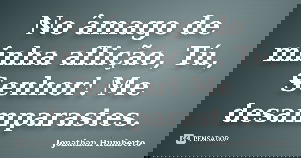 No âmago de minha aflição, Tú, Senhor! Me desamparastes.... Frase de Jonathan Humberto.
