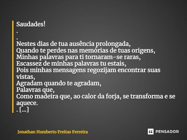 ⁠Saudades! . . Nestes dias de tua ausência prolongada, Quando te perdes nas memórias de tuas origens, Minhas palavras para ti tornaram-se raras, Escassez de min... Frase de Jonathan Humberto Freitas Ferreira.