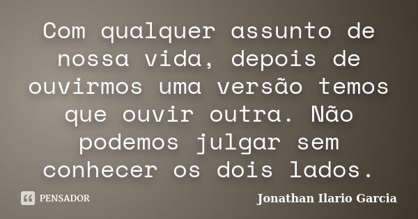 Com qualquer assunto de nossa vida, depois de ouvirmos uma versão temos que ouvir outra. Não podemos julgar sem conhecer os dois lados.... Frase de Jonathan Ilario Garcia.