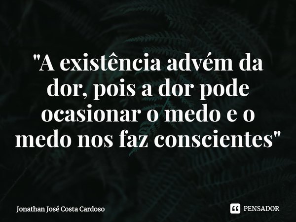 ⁠"A existência advém da dor, pois a dor pode ocasionar o medo e o medo nos faz conscientes"... Frase de Jonathan José Costa Cardoso.