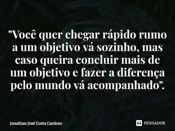 ⁠"Você quer chegar rápido rumo a um objetivo vá sozinho, mas caso queira concluir mais de um objetivo e fazer a diferença pelo mundo vá acompanhado ".... Frase de Jonathan José Costa Cardoso.