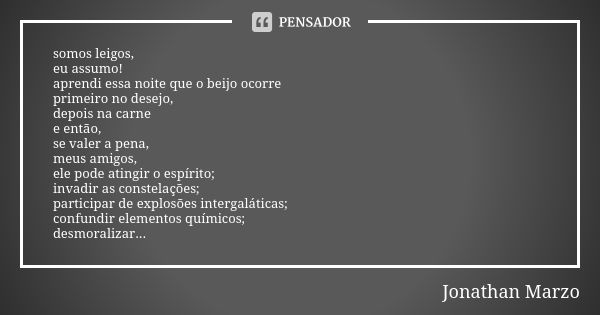 somos leigos, eu assumo! aprendi essa noite que o beijo ocorre primeiro no desejo, depois na carne e então, se valer a pena, meus amigos, ele pode atingir o esp... Frase de Jonathan Marzo.