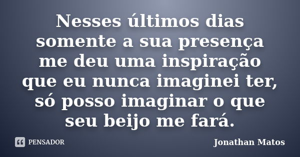 Nesses últimos dias somente a sua presença me deu uma inspiração que eu nunca imaginei ter, só posso imaginar o que seu beijo me fará.... Frase de Jonathan Matos.