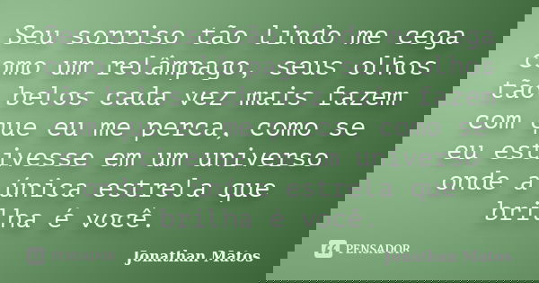 Seu sorriso tão lindo me cega como um relâmpago, seus olhos tão belos cada vez mais fazem com que eu me perca, como se eu estivesse em um universo onde a única ... Frase de Jonathan Matos.