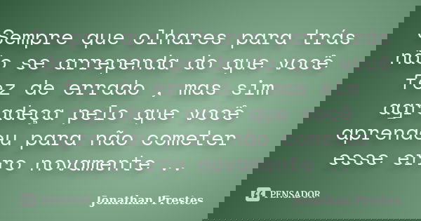 Sempre que olhares para trás não se arrependa do que você fez de errado , mas sim agradeça pelo que você aprendeu para não cometer esse erro novamente ..... Frase de Jonathan Prestes.
