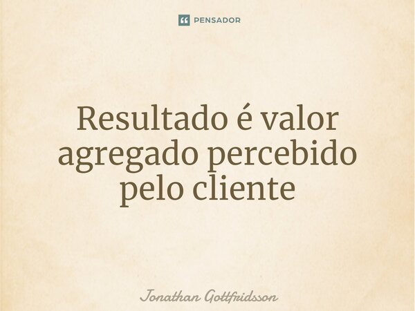 ⁠Resultado é valor agregado percebido pelo cliente... Frase de Jonathan Gottfridsson.