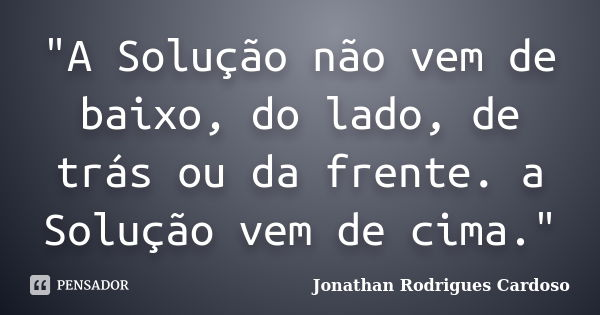 "A Solução não vem de baixo, do lado, de trás ou da frente. a Solução vem de cima."... Frase de Jonathan Rodrigues Cardoso.