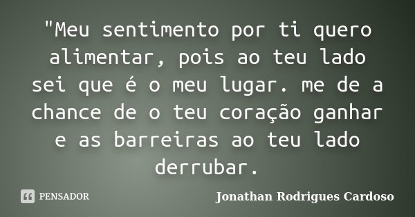 "Meu sentimento por ti quero alimentar, pois ao teu lado sei que é o meu lugar. me de a chance de o teu coração ganhar e as barreiras ao teu lado derrubar.... Frase de Jonathan Rodrigues Cardoso.