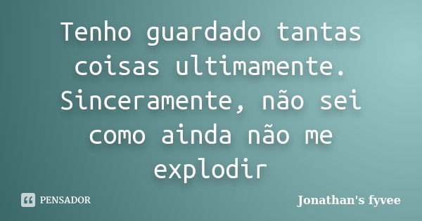 Tenho guardado tantas coisas ultimamente. Sinceramente, não sei como ainda não me explodir... Frase de Jonathan's fyvee.