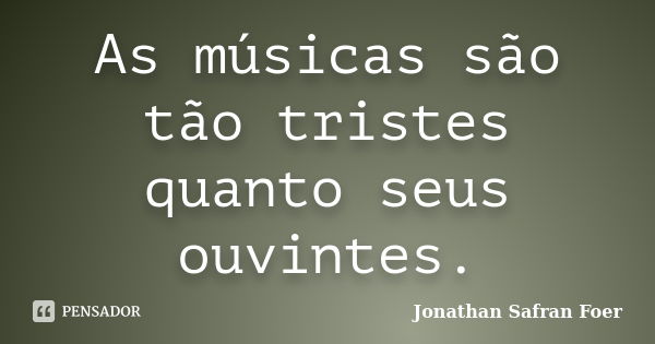 As músicas são tão tristes quanto seus ouvintes.... Frase de Jonathan Safran Foer.