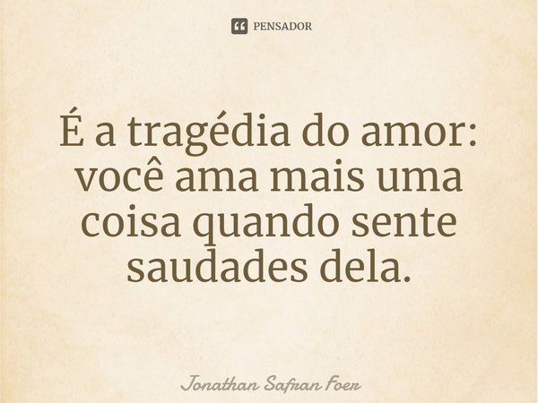 ⁠É a tragédia do amor: você ama mais uma coisa quando sente saudades dela.... Frase de Jonathan Safran Foer.