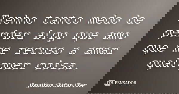 Tenho tanto medo de perder algo que amo que me recuso a amar qualquer coisa.... Frase de Jonathan Safran Foer.