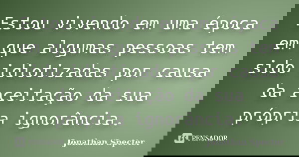 Estou vivendo em uma época em que algumas pessoas tem sido idiotizadas por causa da aceitação da sua própria ignorância.... Frase de Jonathan Specter.