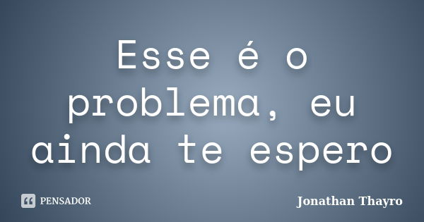 Esse é o problema, eu ainda te espero... Frase de Jonathan Thayro.