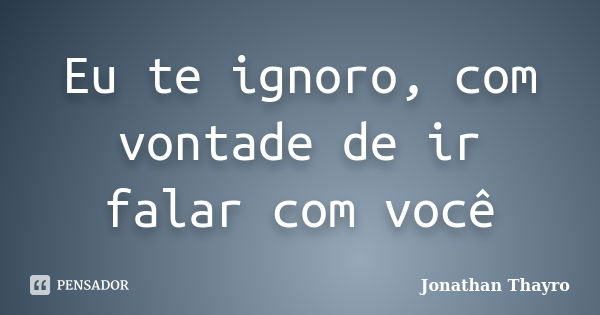 Eu te ignoro, com vontade de ir falar com você... Frase de Jonathan Thayro.