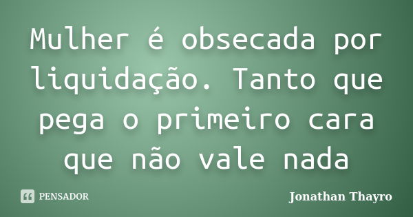 Mulher é obsecada por liquidação. Tanto que pega o primeiro cara que não vale nada... Frase de Jonathan Thayro.