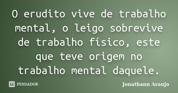 O erudito vive de trabalho mental, o leigo sobrevive de trabalho físico, este que teve origem no trabalho mental daquele.... Frase de Jonathann Araujo.
