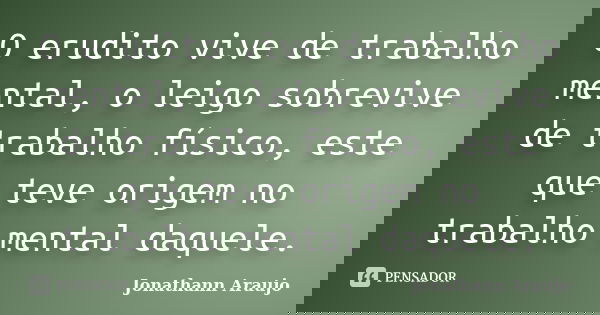 O erudito vive de trabalho mental, o leigo sobrevive de trabalho físico, este que teve origem no trabalho mental daquele.... Frase de Jonathann Araujo.
