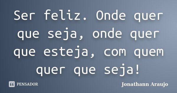 Ser feliz. Onde quer que seja, onde quer que esteja, com quem quer que seja!... Frase de Jonathann Araujo.