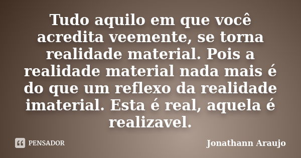 Tudo aquilo em que você acredita veemente, se torna realidade material. Pois a realidade material nada mais é do que um reflexo da realidade imaterial. Esta é r... Frase de Jonathann Araujo.