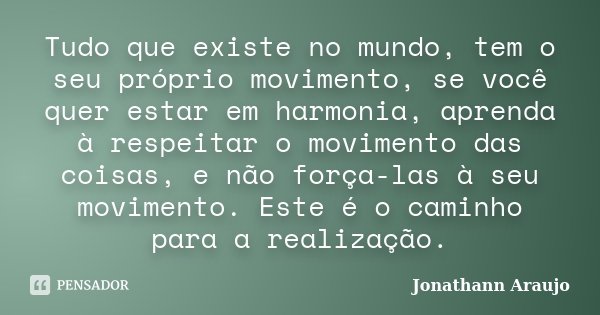 Tudo que existe no mundo, tem o seu próprio movimento, se você quer estar em harmonia, aprenda à respeitar o movimento das coisas, e não força-las à seu movimen... Frase de Jonathann Araujo.