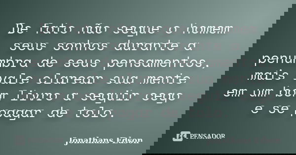 De fato não segue o homem seus sonhos durante a penumbra de seus pensamentos, mais vale clarear sua mente em um bom livro a seguir cego e se pagar de tolo.... Frase de Jonathans Edson.