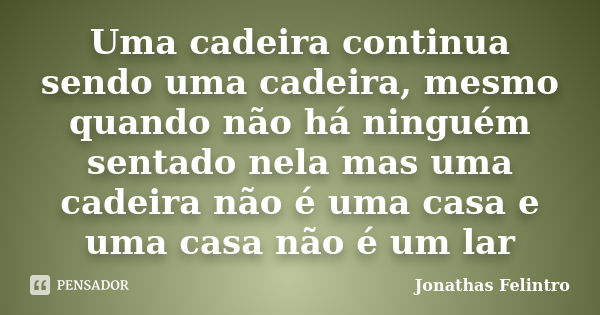 Uma cadeira continua sendo uma cadeira, mesmo quando não há ninguém sentado nela mas uma cadeira não é uma casa e uma casa não é um lar... Frase de Jonathas Felintro.