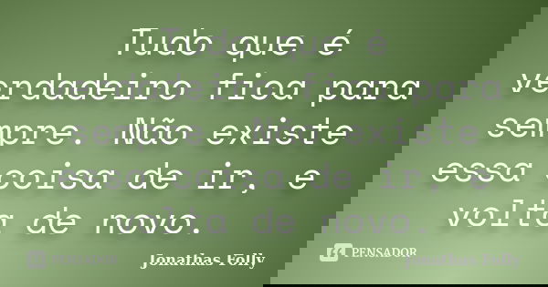 Tudo que é verdadeiro fica para sempre. Não existe essa coisa de ir, e volta de novo.... Frase de Jonathas Folly.
