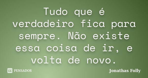 Tudo que é verdadeiro fica para sempre. Não existe essa coisa de ir, e volta de novo.... Frase de Jonathas Folly.