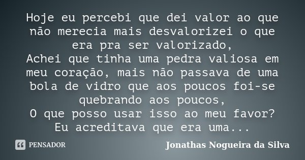 Hoje eu percebi que dei valor ao que não merecia mais desvalorizei o que era pra ser valorizado, Achei que tinha uma pedra valiosa em meu coração, mais não pass... Frase de Jonathas Nogueira da Silva.