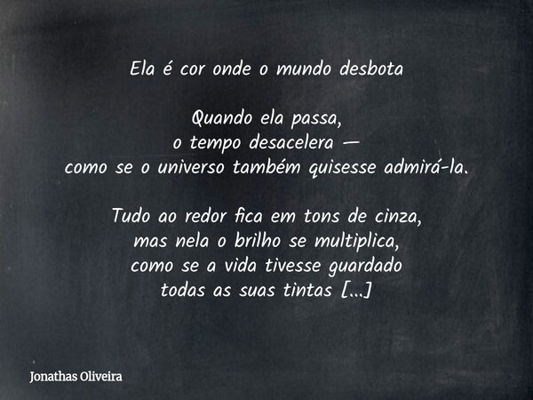 Ela é cor onde o mundo desbota Quando ela passa, o tempo desacelera — como se o universo também quisesse admirá-la. Tudo ao redor fica em tons de cinza, mas nel... Frase de Jonathas Oliveira.