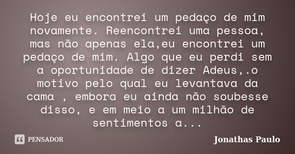 Hoje eu encontrei um pedaço de mim novamente. Reencontrei uma pessoa, mas não apenas ela,eu encontrei um pedaço de mim. Algo que eu perdi sem a oportunidade de ... Frase de Jonathas Paulo.