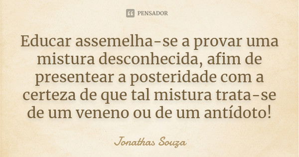 Educar assemelha-se a provar uma mistura desconhecida, afim de presentear a posteridade com a certeza de que tal mistura trata-se de um veneno ou de um antídoto... Frase de Jonathas Souza.