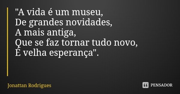 "A vida é um museu,
De grandes novidades,
A mais antiga,
Que se faz tornar tudo novo,
É velha esperança".... Frase de Jonattan Rodrigues.