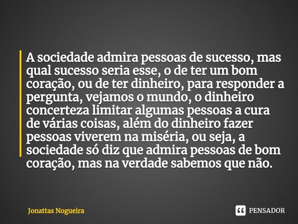 A ⁠sociedade admira pessoas de sucesso, mas qual sucesso seria esse, o de ter um bom coração, ou de ter dinheiro, para responder a pergunta, vejamos o mundo, o ... Frase de Jonattas Nogueira.