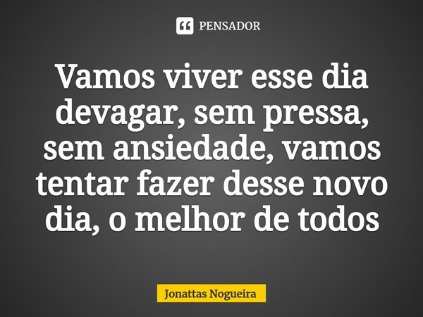 ⁠Vamos viver esse dia devagar, sem pressa, sem ansiedade, vamos tentar fazer desse novo dia, o melhor de todos... Frase de Jonattas Nogueira.