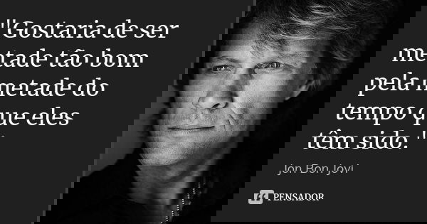 "Gostaria de ser metade tão bom pela metade do tempo que eles têm sido."... Frase de Jon Bon Jovi.