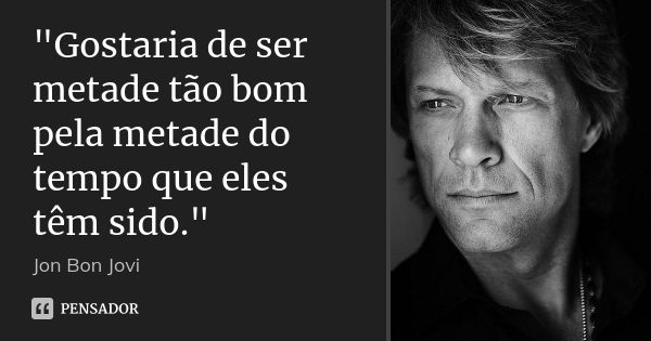 "Gostaria de ser metade tão bom pela metade do tempo que eles têm sido."... Frase de Jon Bon Jovi.