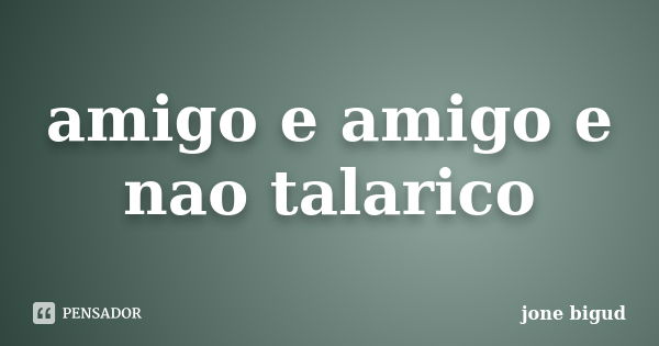 amigo e amigo e nao talarico... Frase de jone bigud.