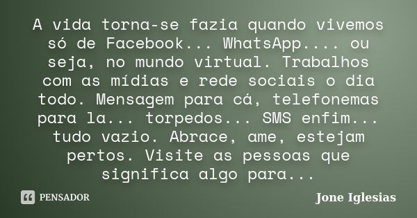 A vida torna-se fazia quando vivemos só de Facebook... WhatsApp.... ou seja, no mundo virtual. Trabalhos com as mídias e rede sociais o dia todo. Mensagem para ... Frase de Jone Iglesias.