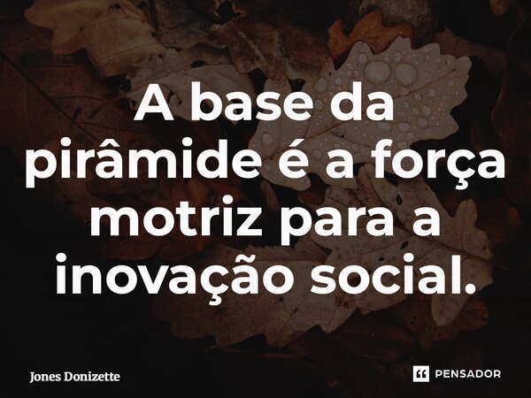 ⁠A base da pirâmide é a força motriz para a inovação social.... Frase de Jones Donizette.