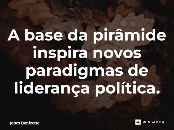 ⁠A base da pirâmide inspira novos paradigmas de liderança política.... Frase de Jones Donizette.