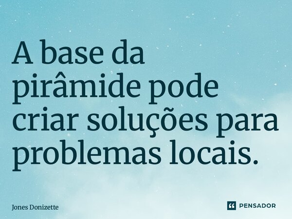 ⁠A base da pirâmide pode criar soluções para problemas locais.... Frase de Jones Donizette.