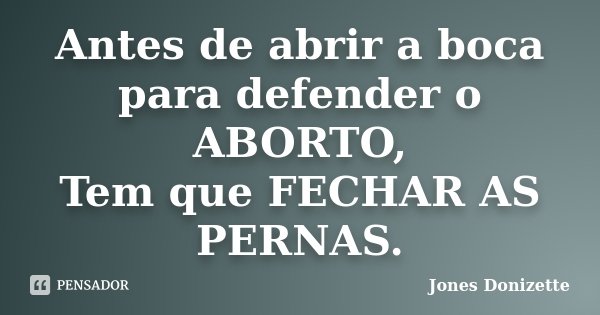 Antes de abrir a boca para defender o ABORTO, Tem que FECHAR AS PERNAS.... Frase de Jones Donizette.