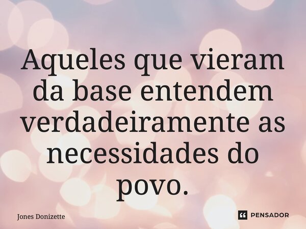 ⁠Aqueles que vieram da base entendem verdadeiramente as necessidades do povo.... Frase de Jones Donizette.